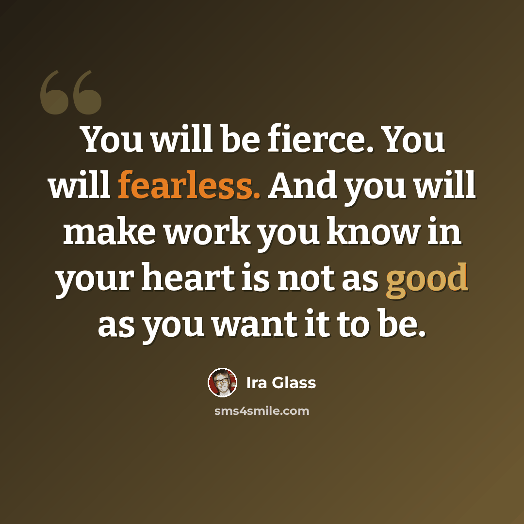 “You will be fierce. You will fearless. And you will make work you know in your heart is not as good as you want it to be.” quote by Ira Glass