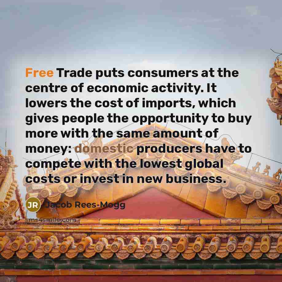 “Free Trade puts consumers at the centre of economic activity. It lowers the cost of imports, which gives people the opportunity to buy more with the same amount of money: domestic producers have to compete with the lowest global costs or invest in new business.” quote by Jacob Rees-Mogg