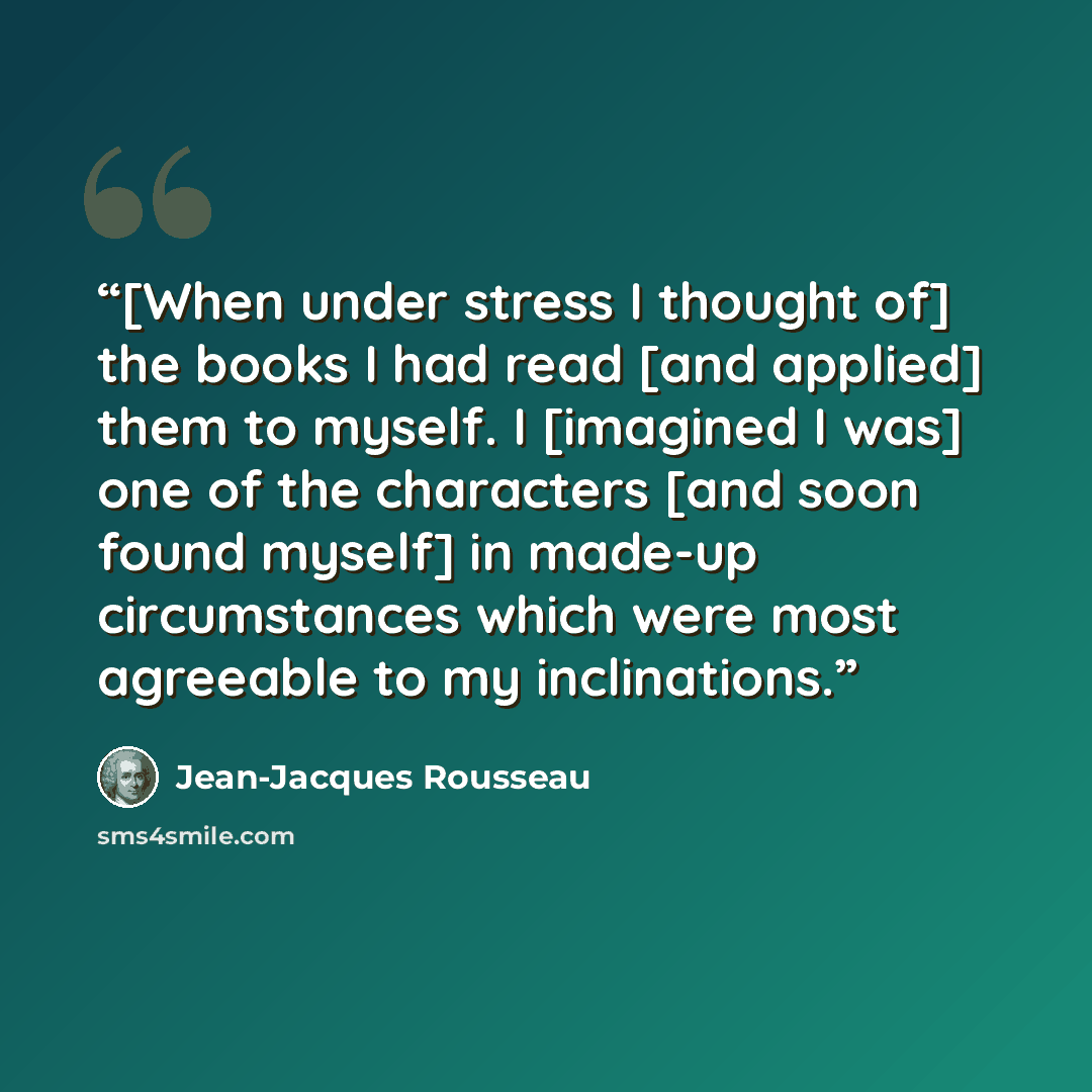 “[When under stress I thought of] the books I had read [and applied] them to myself. I [imagined I was] one of the characters [and soon found myself] in made-up circumstances which were most agreeable to my inclinations.” quote by Jean-Jacques Rousseau