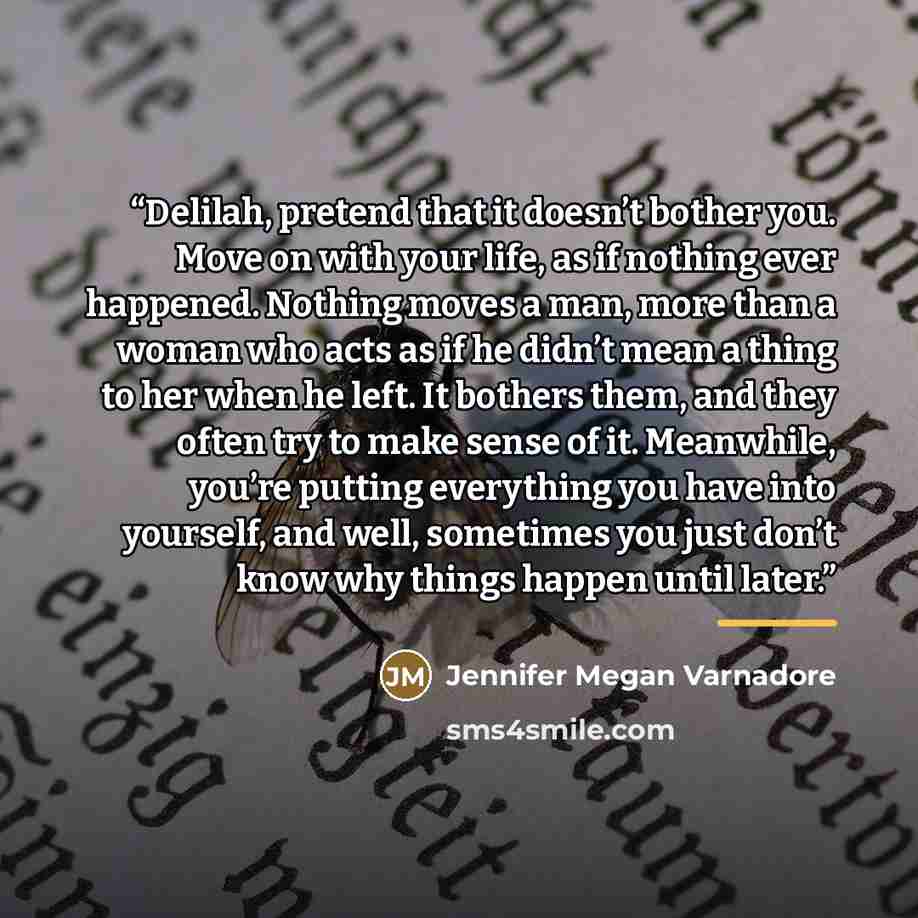“Delilah, pretend that it doesn’t bother you. Move on with your life, as if nothing ever happened. Nothing moves a man, more than a woman who acts as if he didn’t mean a thing to her when he left. It bothers them, and they often try to make sense of it. Meanwhile, you’re putting everything you have…” quote by Jennifer Megan Varnadore