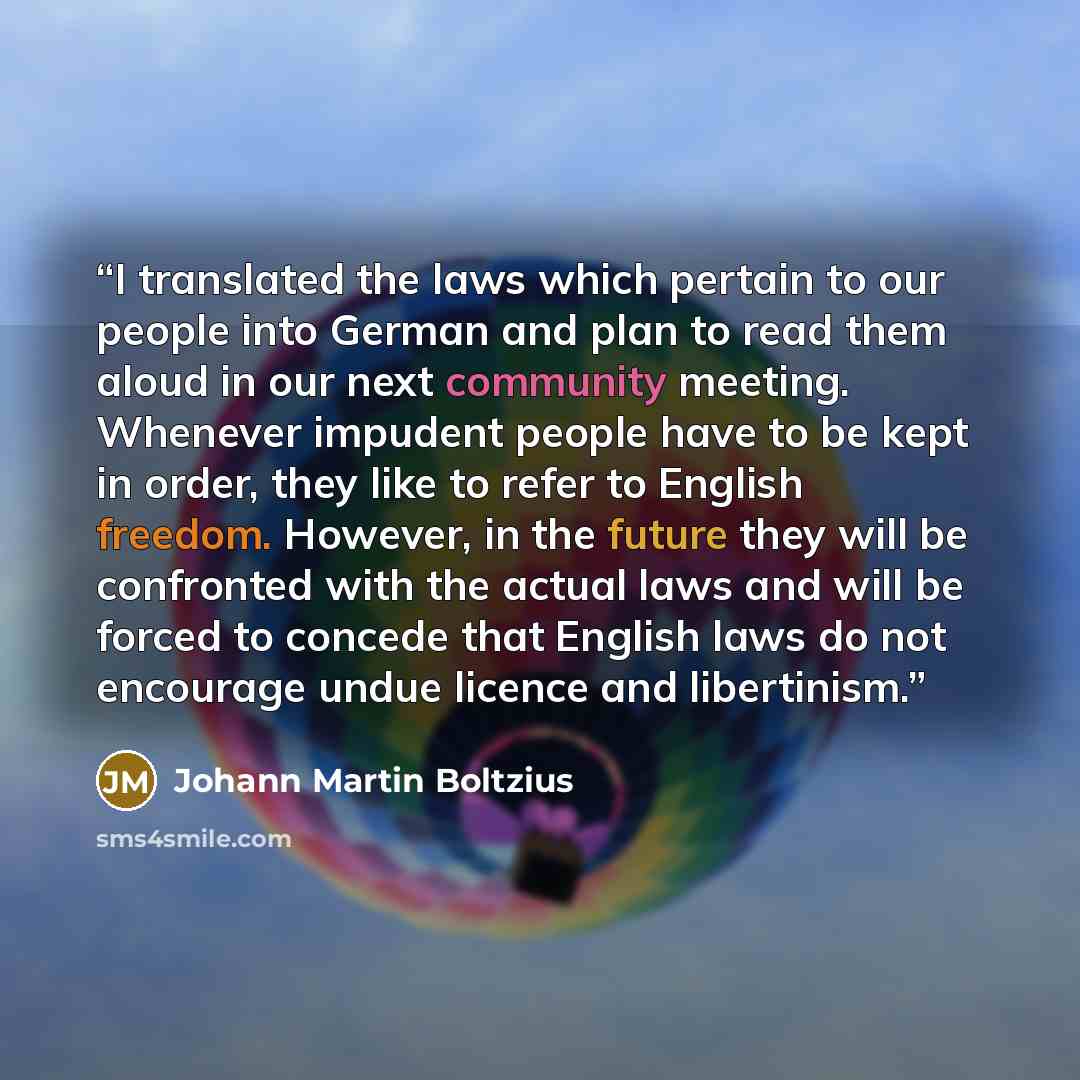“I translated the laws which pertain to our people into German and plan to read them aloud in our next community meeting. Whenever impudent people have to be kept in order, they like to refer to English freedom. However, in the future they will be confronted with the actual laws and will be forced…” quote by Johann Martin Boltzius