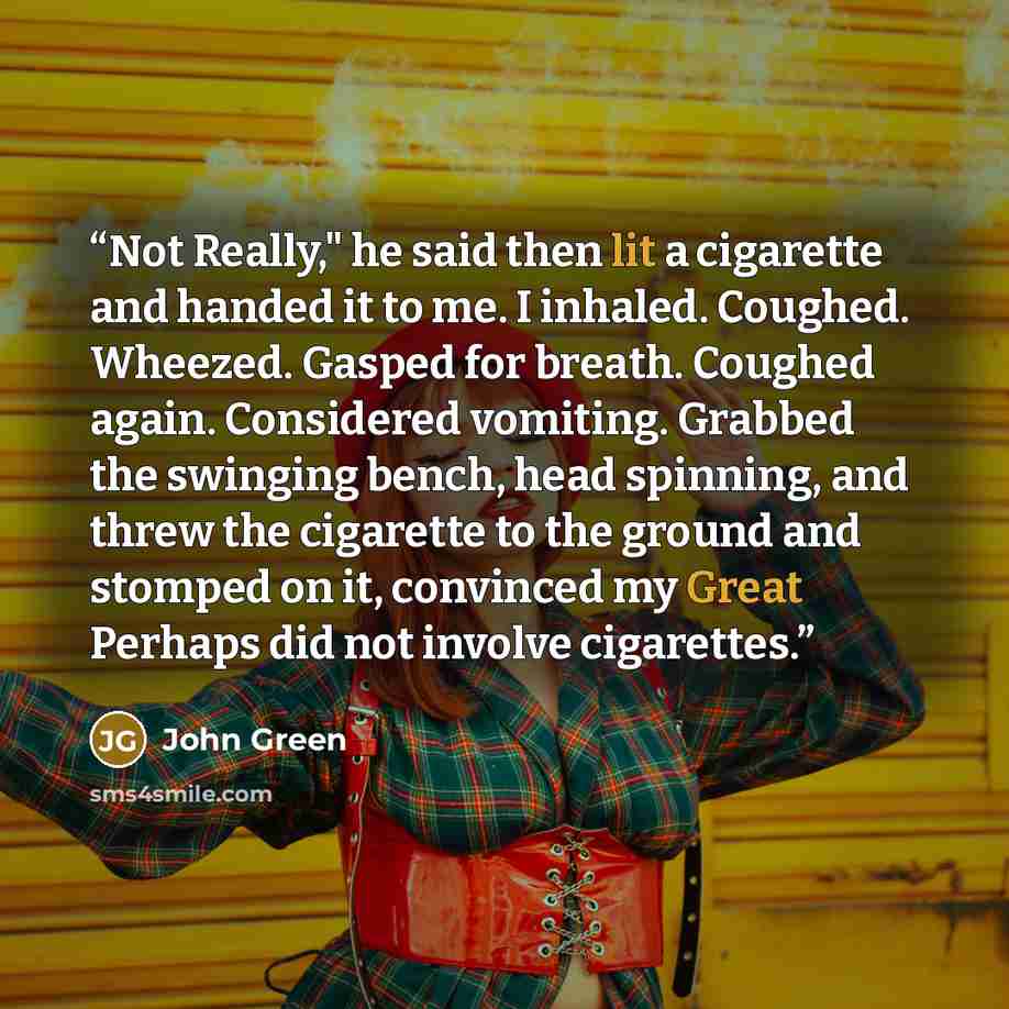 “Not Really," he said then lit a cigarette and handed it to me. I inhaled. Coughed. Wheezed. Gasped for breath. Coughed again. Considered vomiting. Grabbed the swinging bench, head spinning, and threw the cigarette to the ground and stomped on it, convinced my Great Perhaps did not involve…” quote by John Green