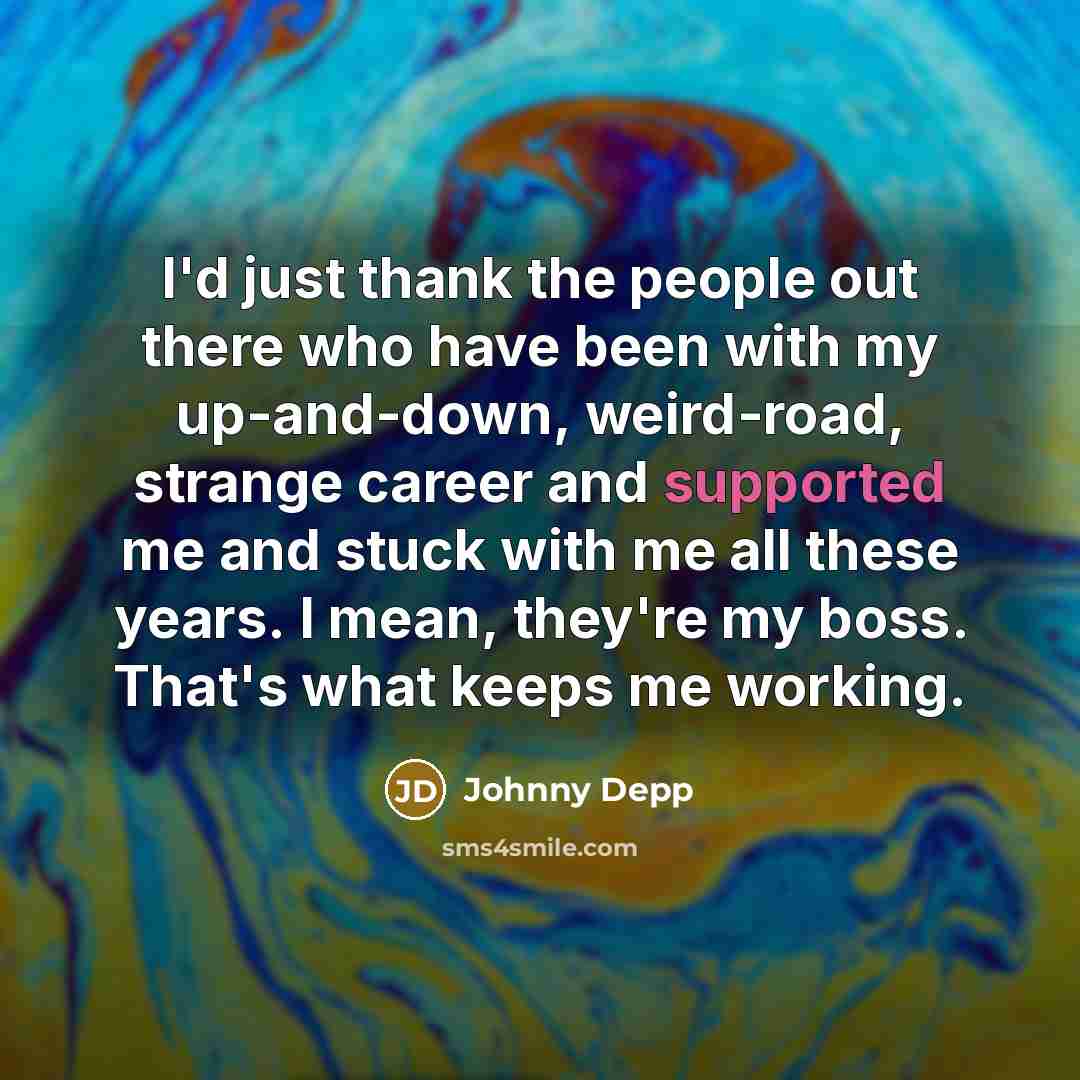 “I'd just thank the people out there who have been with my up-and-down, weird-road, strange career and supported me and stuck with me all these years. I mean, they're my boss. That's what keeps me working.” quote by Johnny Depp