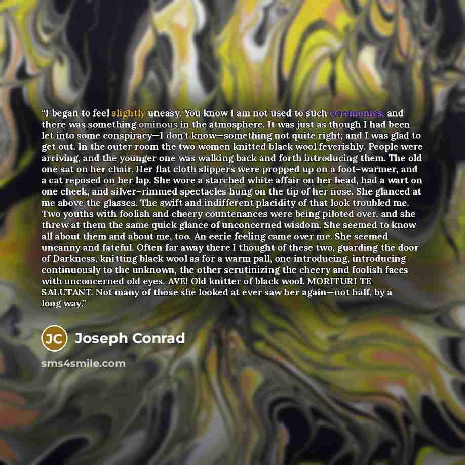 “I began to feel slightly uneasy. You know I am not used to such ceremonies, and there was something ominous in the atmosphere. It was just as though I had been let into some conspiracy—I don’t know—something not quite right; and I was glad to get out. In the outer room the two women knitted black…” quote by Joseph Conrad