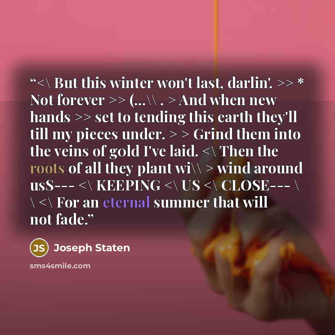 ““> * Not forever >> (…\\ . > And when new hands >> set to tending this earth they'll till my pieces under. > > Grind them into the veins of g0ld I've laid. wind around usS---” quote by Joseph Staten