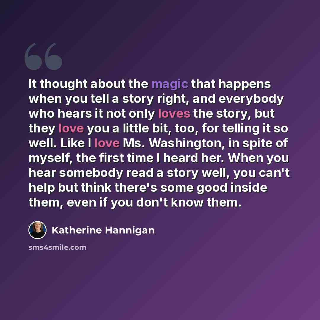 “It thought about the magic that happens when you tell a story right, and everybody who hears it not only loves the story, but they love you a little bit, too, for telling it so well. Like I love Ms. Washington, in spite of myself, the first time I heard her. When you hear somebody read a story…” quote by Katherine Hannigan
