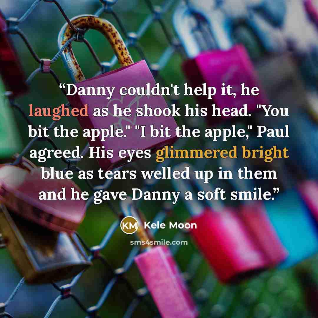“Danny couldn't help it, he laughed as he shook his head. "You bit the apple." "I bit the apple," Paul agreed. His eyes glimmered bright blue as tears welled up in them and he gave Danny a soft smile.” quote by Kele Moon