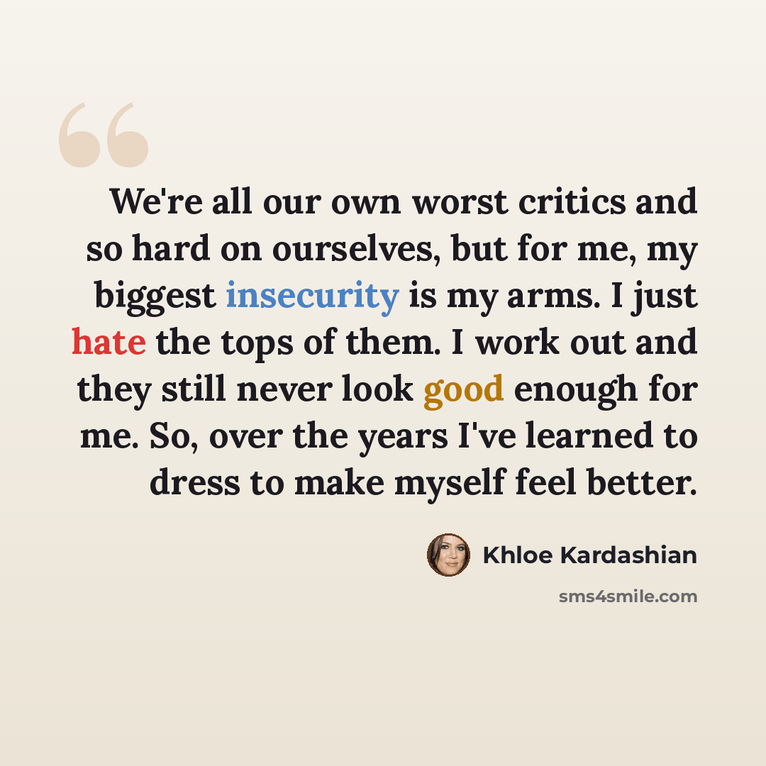 “We're all our own worst critics and so hard on ourselves, but for me, my biggest insecurity is my arms. I just hate the tops of them. I work out and they still never look good enough for me. So, over the years I've learned to dress to make myself feel better.” quote by Khloe Kardashian
