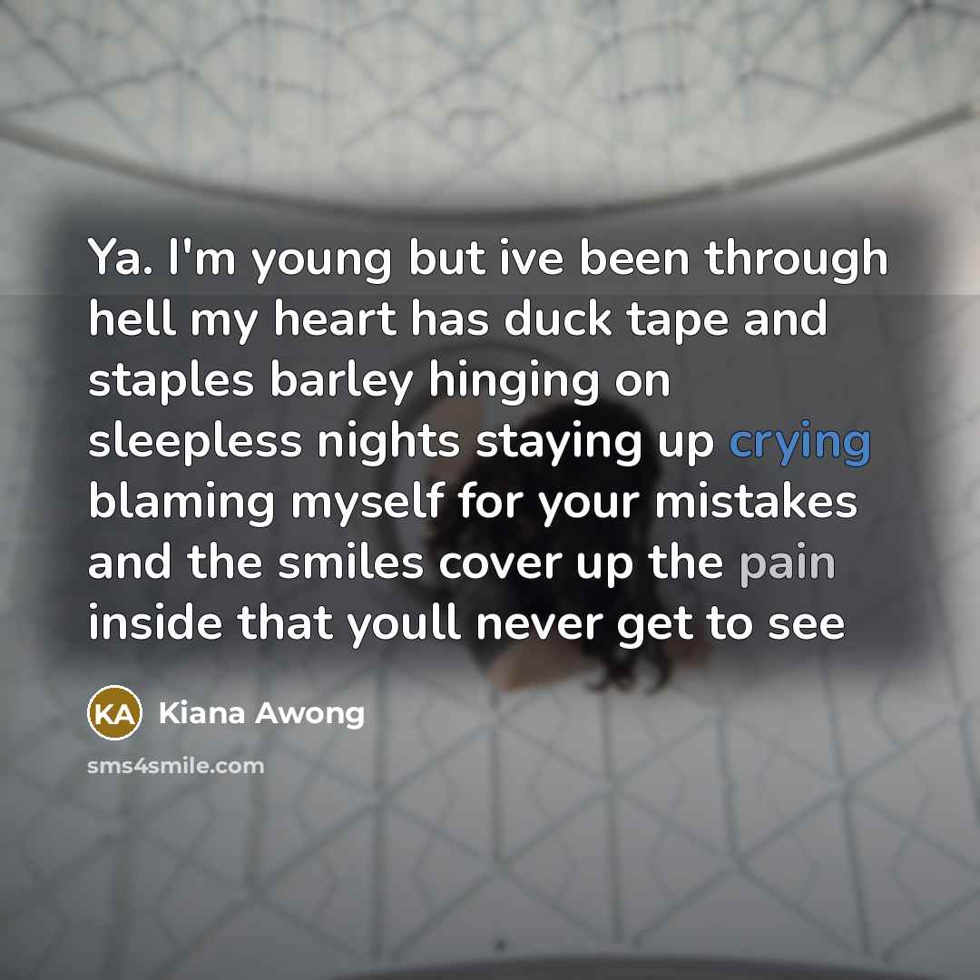 “Ya. I'm young but ive been through hell my heart has duck tape and staples barley hinging on sleepless nights staying up crying blaming myself for your mistakes and the smiles cover up the pain inside that youll never get to see” quote by Kiana Awong