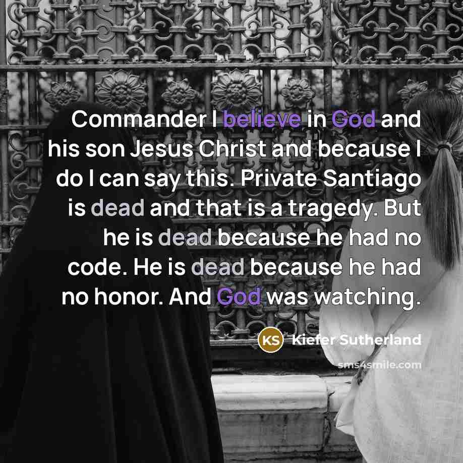 “Commander I believe in God and his son Jesus Christ and because I do I can say this. Private Santiago is dead and that is a tragedy. But he is dead because he had no code. He is dead because he had no honor. And God was watching.” quote by Kiefer Sutherland