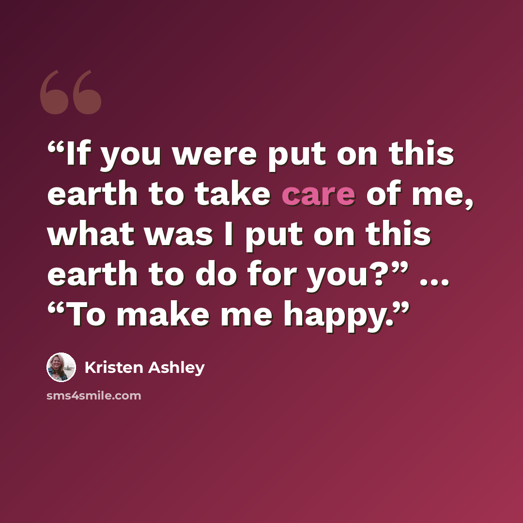 “If you were put on this earth to take care of me, what was I put on this earth to do for you?” … “To make me happy.” quote by Kristen Ashley