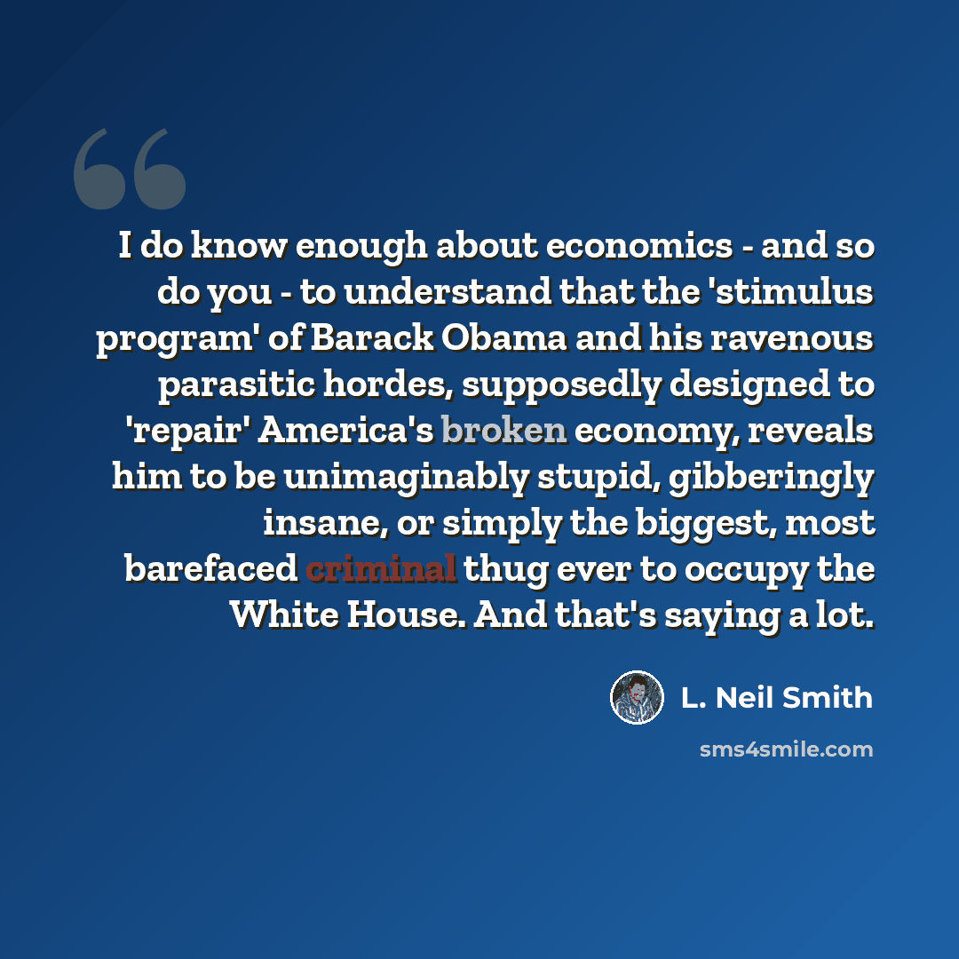 “I do know enough about economics - and so do you - to understand that the 'stimulus program' of Barack Obama and his ravenous parasitic hordes, supposedly designed to 'repair' America's broken economy, reveals him to be unimaginably stupid, gibberingly insane, or simply the biggest, most barefaced…” quote by L. Neil Smith