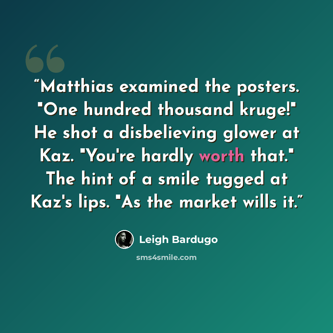 “Matthias examined the posters. "One hundred thousand kruge!" He shot a disbelieving glower at Kaz. "You're hardly worth that." The hint of a smile tugged at Kaz's lips. "As the market wills it.” quote by Leigh Bardugo