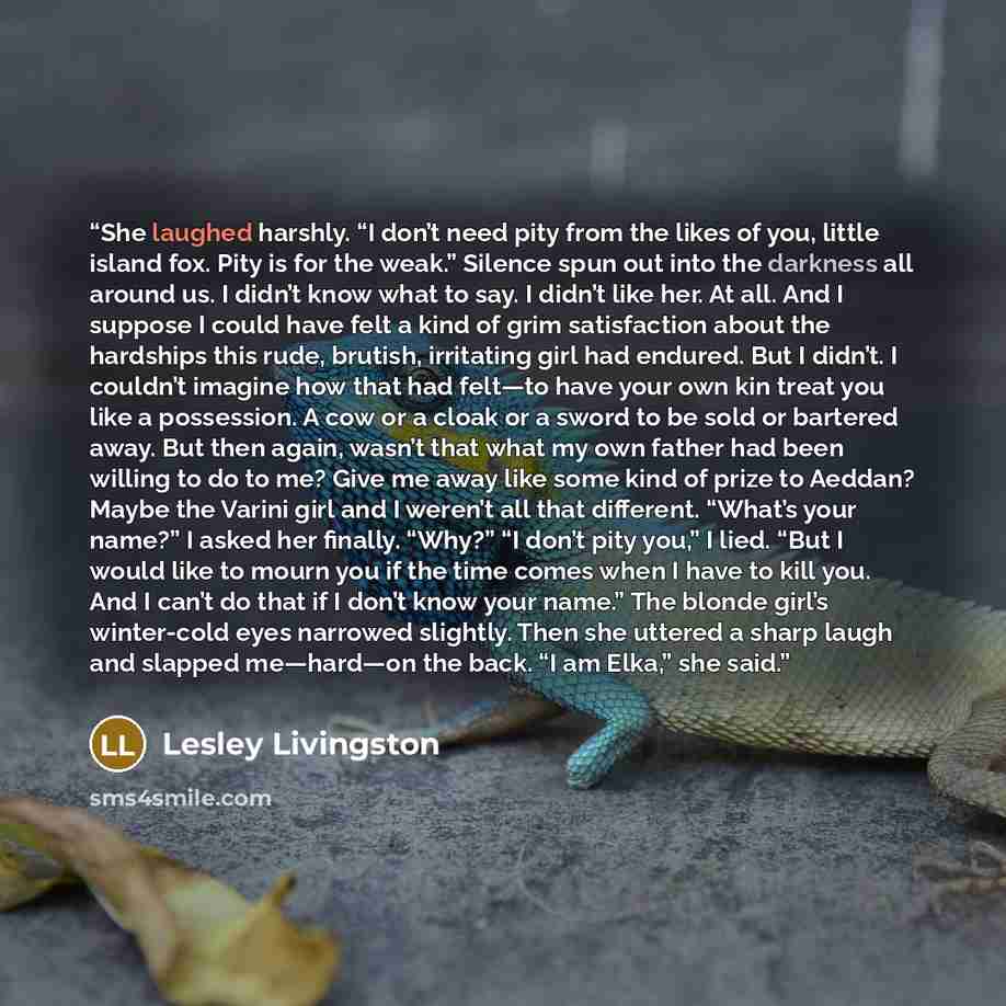 “She laughed harshly. “I don’t need pity from the likes of you, little island fox. Pity is for the weak.” Silence spun out into the darkness all around us. I didn’t know what to say. I didn’t like her. At all. And I suppose I could have felt a kind of grim satisfaction about the hardships this…” quote by Lesley Livingston