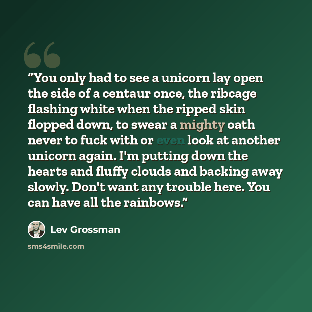 “You only had to see a unicorn lay open the side of a centaur once, the ribcage flashing white when the ripped skin flopped down, to swear a mighty oath never to fuck with or even look at another unicorn again. I'm putting down the hearts and fluffy clouds and backing away slowly. Don't want any…” quote by Lev Grossman