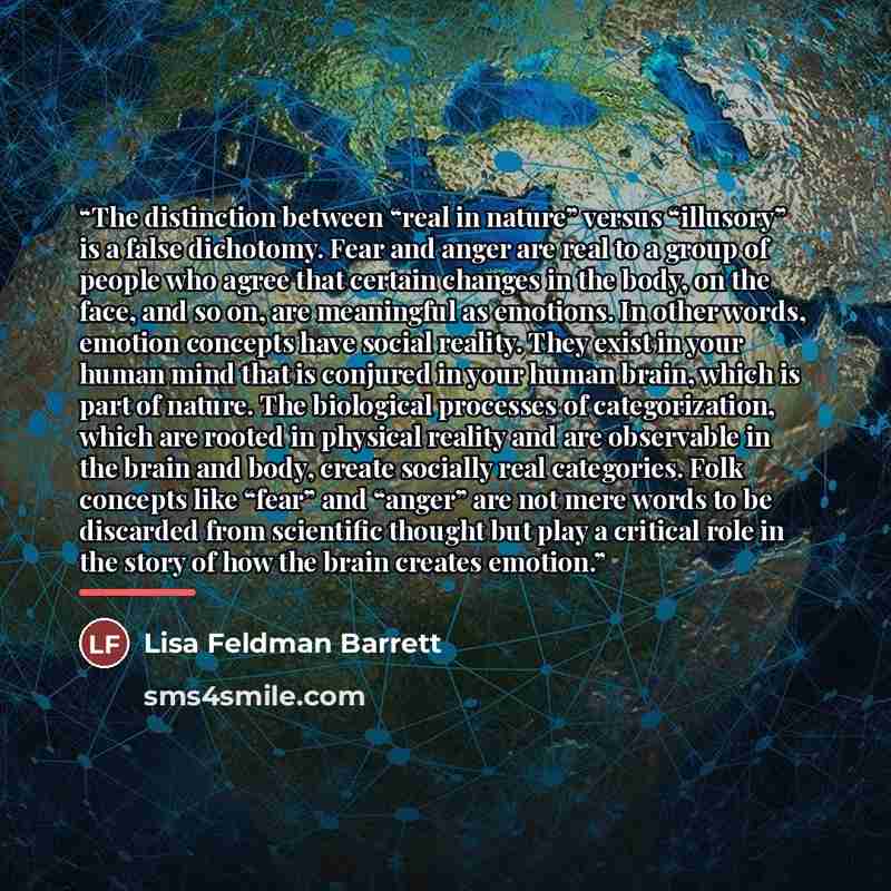 “The distinction between “real in nature” versus “illusory” is a false dichotomy. Fear and anger are real to a group of people who agree that certain changes in the body, on the face, and so on, are meaningful as emotions. In other words, emotion concepts have social reality. They exist in your…” quote by Lisa Feldman Barrett