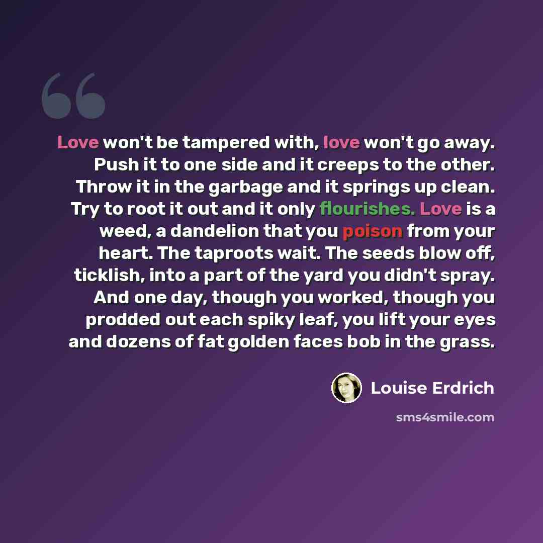 “Love won't be tampered with, love won't go away. Push it to one side and it creeps to the other. Throw it in the garbage and it springs up clean. Try to root it out and it only flourishes. Love is a weed, a dandelion that you poison from your heart. The taproots wait. The seeds blow off, ticklish…” quote by Louise Erdrich
