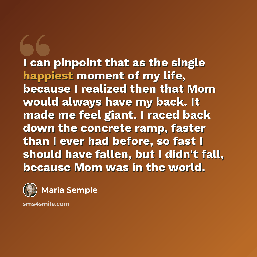 “I can pinpoint that as the single happiest moment of my life, because I realized then that Mom would always have my back. It made me feel giant. I raced back down the concrete ramp, faster than I ever had before, so fast I should have fallen, but I didn't fall, because Mom was in the world.” quote by Maria Semple