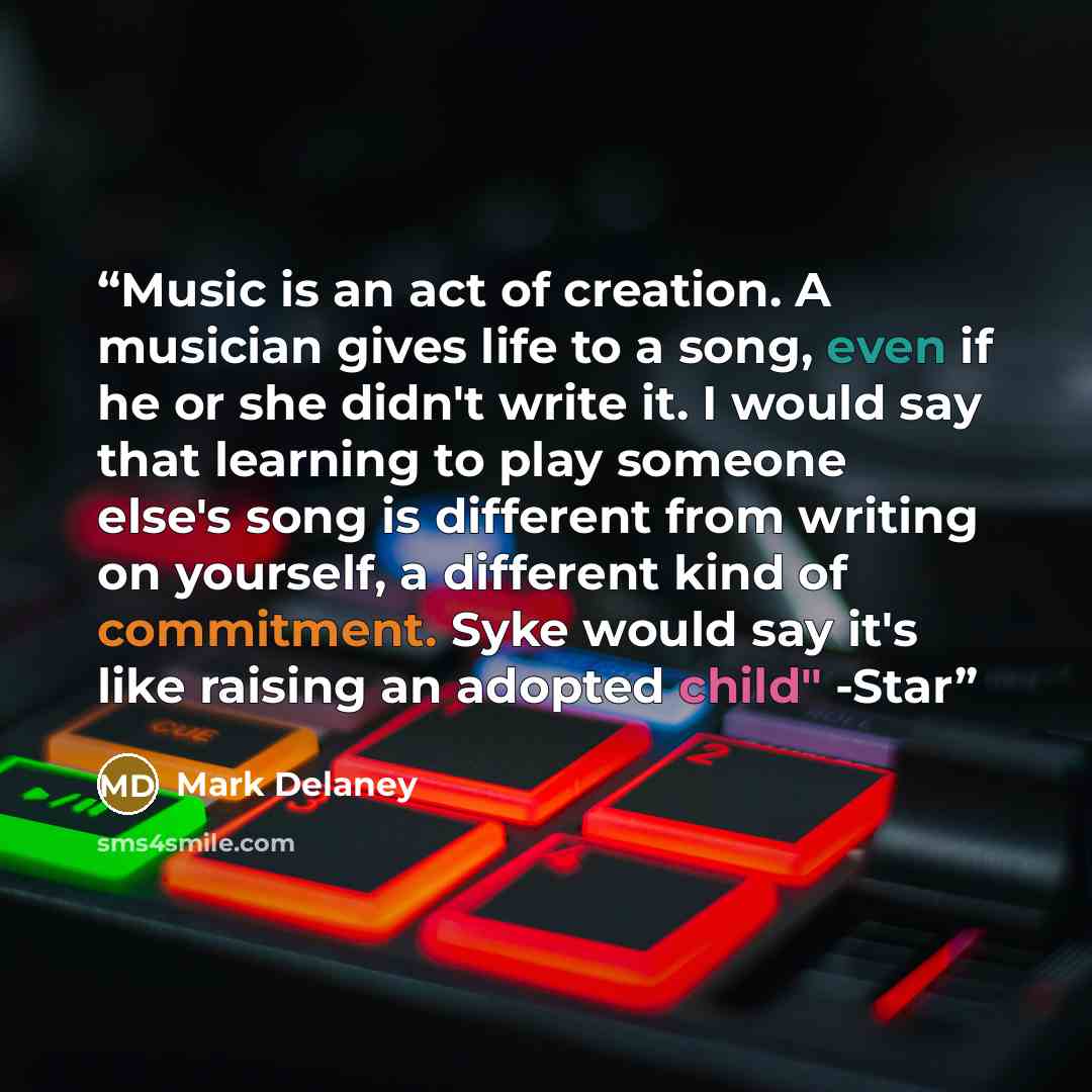 “Music is an act of creation. A musician gives life to a song, even if he or she didn't write it. I would say that learning to play someone else's song is different from writing on yourself, a different kind of commitment. Syke would say it's like raising an adopted child" -Star” quote by Mark Delaney