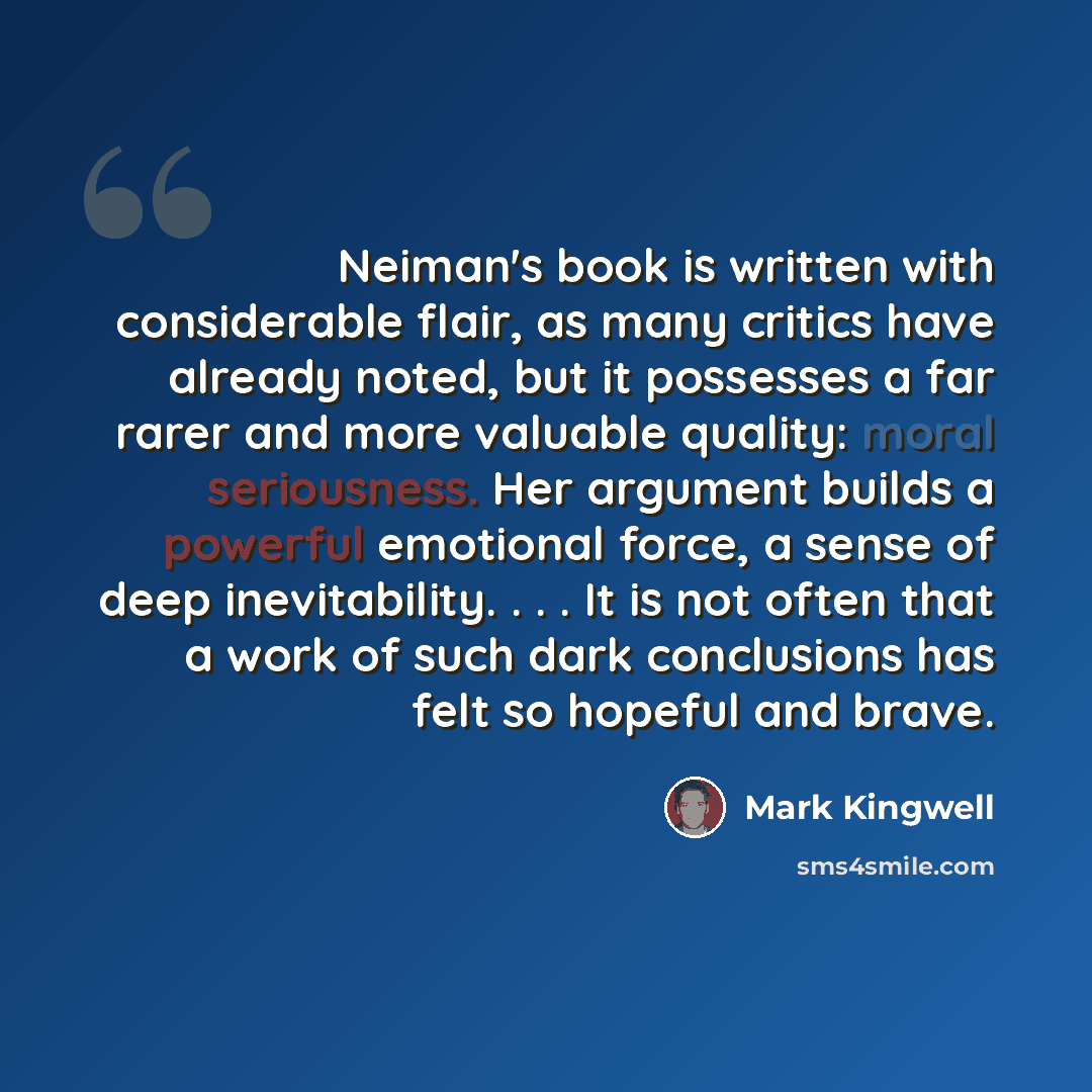 “Neiman's book is written with considerable flair, as many critics have already noted, but it possesses a far rarer and more valuable quality: moral seriousness. Her argument builds a powerful emotional force, a sense of deep inevitability. . . . It is not often that a work of such dark conclusions…” quote by Mark Kingwell