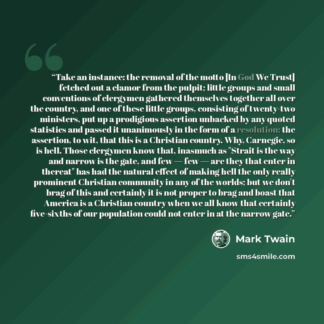 “Take an instance: the removal of the motto [In God We Trust] fetched out a clamor from the pulpit; little groups and small conventions of clergymen gathered themselves together all over the country, and one of these little groups, consisting of twenty-two ministers, put up a prodigious assertion…” quote by Mark Twain