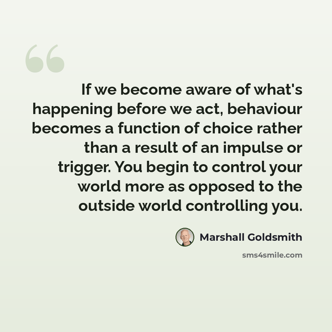 “If we become aware of what's happening before we act, behaviour becomes a function of choice rather than a result of an impulse or trigger. You begin to control your world more as opposed to the outside world controlling you.” quote by Marshall Goldsmith