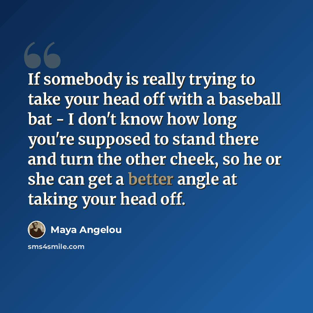 “If somebody is really trying to take your head off with a baseball bat - I don't know how long you're supposed to stand there and turn the other cheek, so he or she can get a better angle at taking your head off.” quote by Maya Angelou