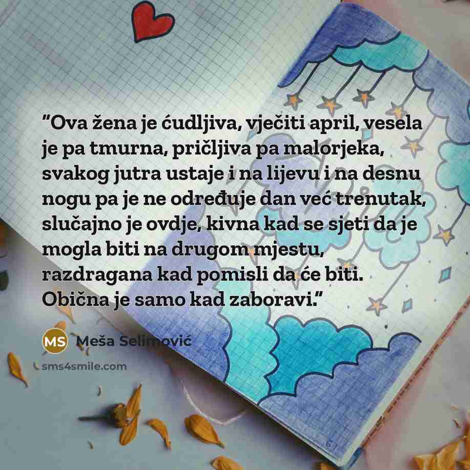 “Ova žena je ćudljiva, vječiti april, vesela je pa tmurna, pričljiva pa malorjeka, svakog jutra ustaje i na lijevu i na desnu nogu pa je ne određuje dan već trenutak, slučajno je ovdje, kivna kad se sjeti da je mogla biti na drugom mjestu, razdragana kad pomisli da će biti. Obična je samo kad…” quote by Meša Selimović