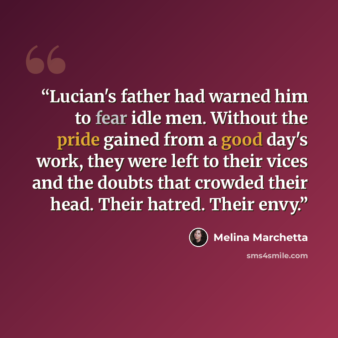“Lucian's father had warned him to fear idle men. Without the pride gained from a good day's work, they were left to their vices and the doubts that crowded their head. Their hatred. Their envy.” quote by Melina Marchetta