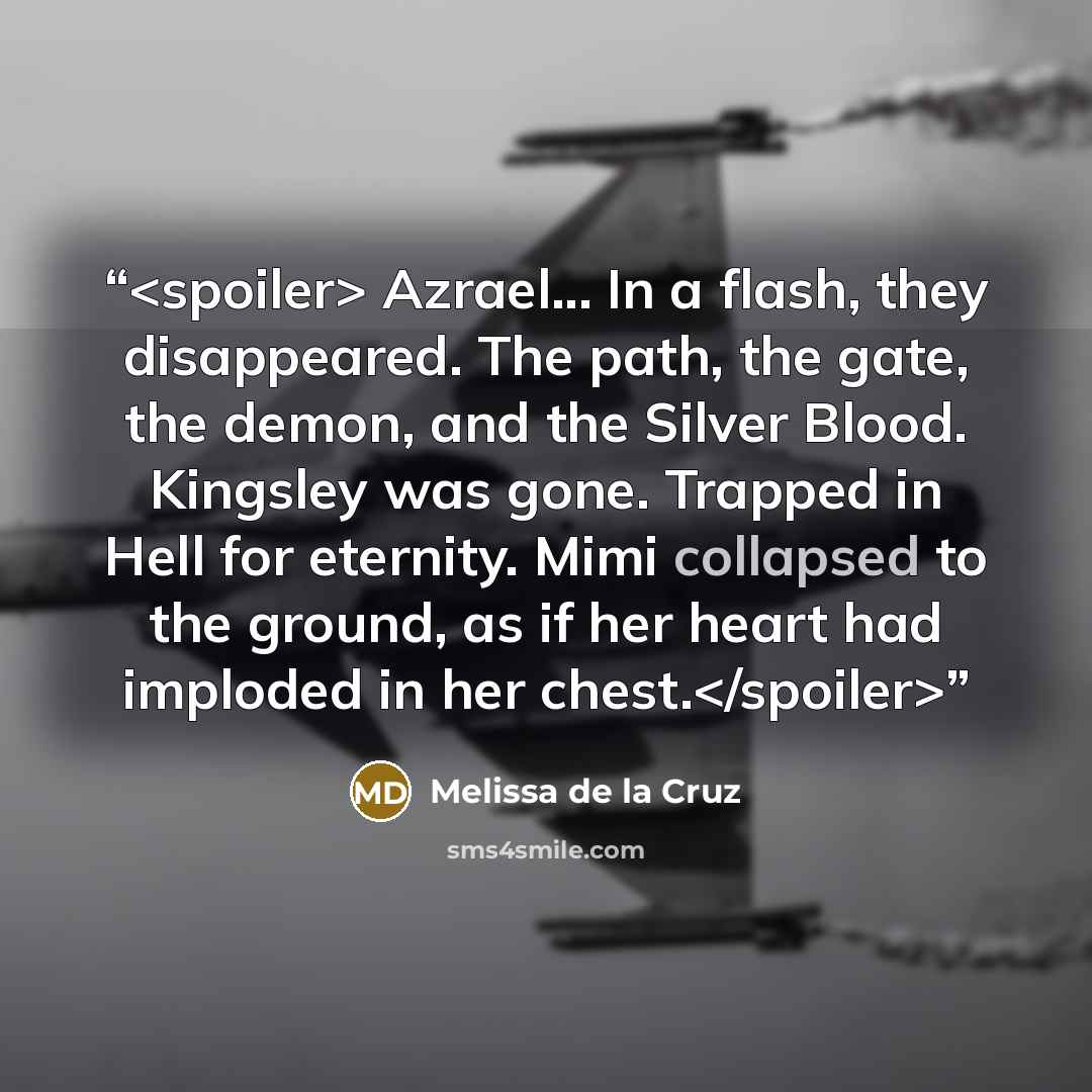 “Azrael... In a flash, they disappeared. The path, the gate, the demon, and the Silver Blood. Kingsley was gone. Trapped in Hell for eternity. Mimi collapsed to the ground, as if her heart had imploded in her chest.” quote by Melissa de la Cruz