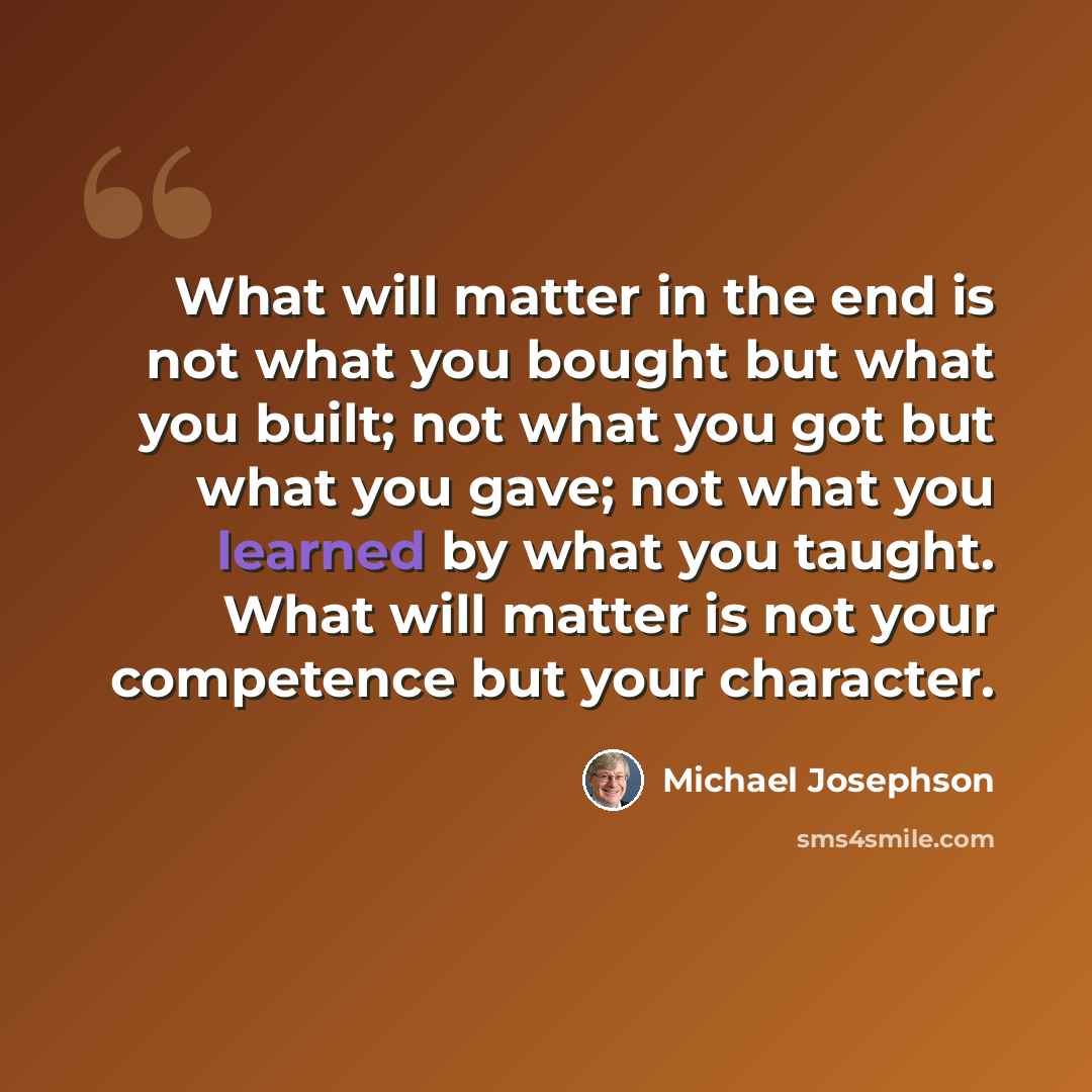 “What will matter in the end is not what you bought but what you built; not what you got but what you gave; not what you learned by what you taught. What will matter is not your competence but your character.” quote by Michael Josephson