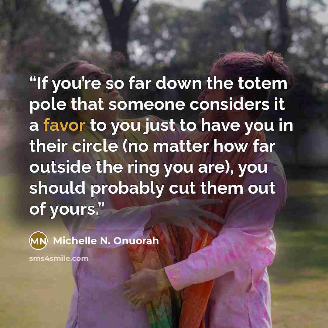 “If you’re so far down the totem pole that someone considers it a favor to you just to have you in their circle (no matter how far outside the ring you are), you should probably cut them out of yours.” quote by Michelle N. Onuorah