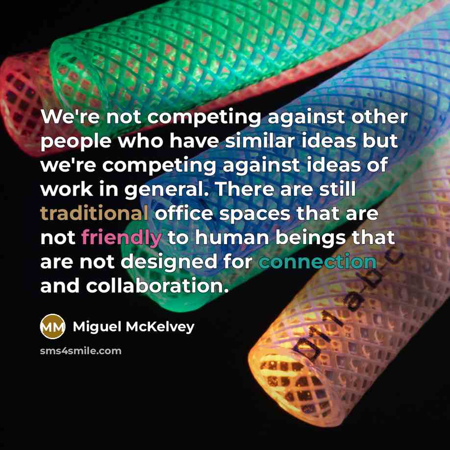 “We're not competing against other people who have similar ideas but we're competing against ideas of work in general. There are still traditional office spaces that are not friendly to human beings that are not designed for connection and collaboration.” quote by Miguel McKelvey