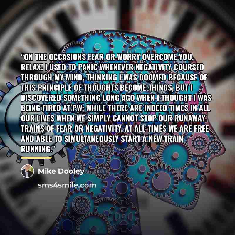 “On the occasions fear or worry overcome you, relax! I used to panic whenever negativity coursed through my mind, thinking I was doomed because of this principle of thoughts become things, but I discovered something long ago when I thought I was being fired at PW: while there are indeed times in…” quote by Mike Dooley