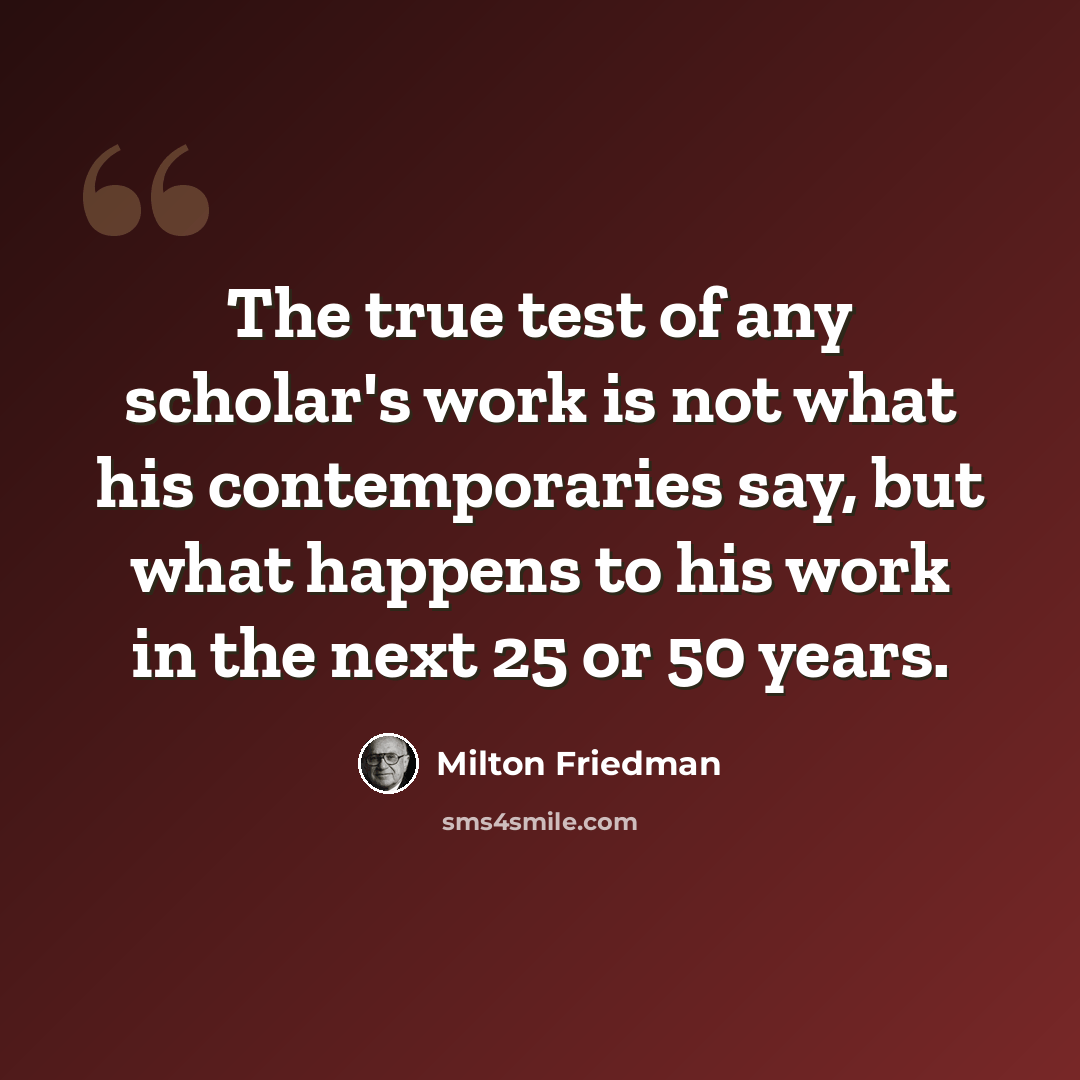 “The true test of any scholar's work is not what his contemporaries say, but what happens to his work in the next 25 or 50 years.” quote by Milton Friedman