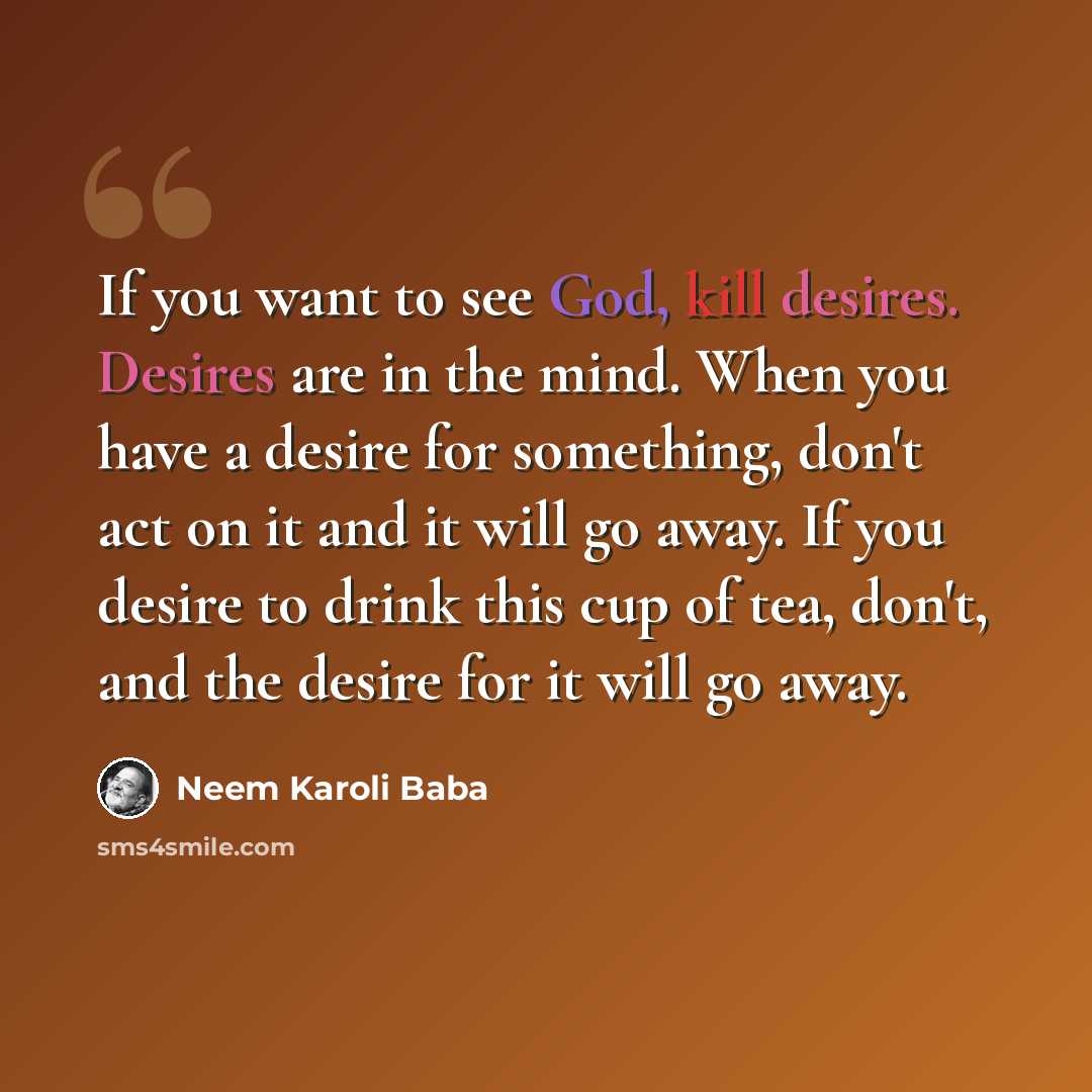 “If you want to see God, kill desires. Desires are in the mind. When you have a desire for something, don't act on it and it will go away. If you desire to drink this cup of tea, don't, and the desire for it will go away.” quote by Neem Karoli Baba