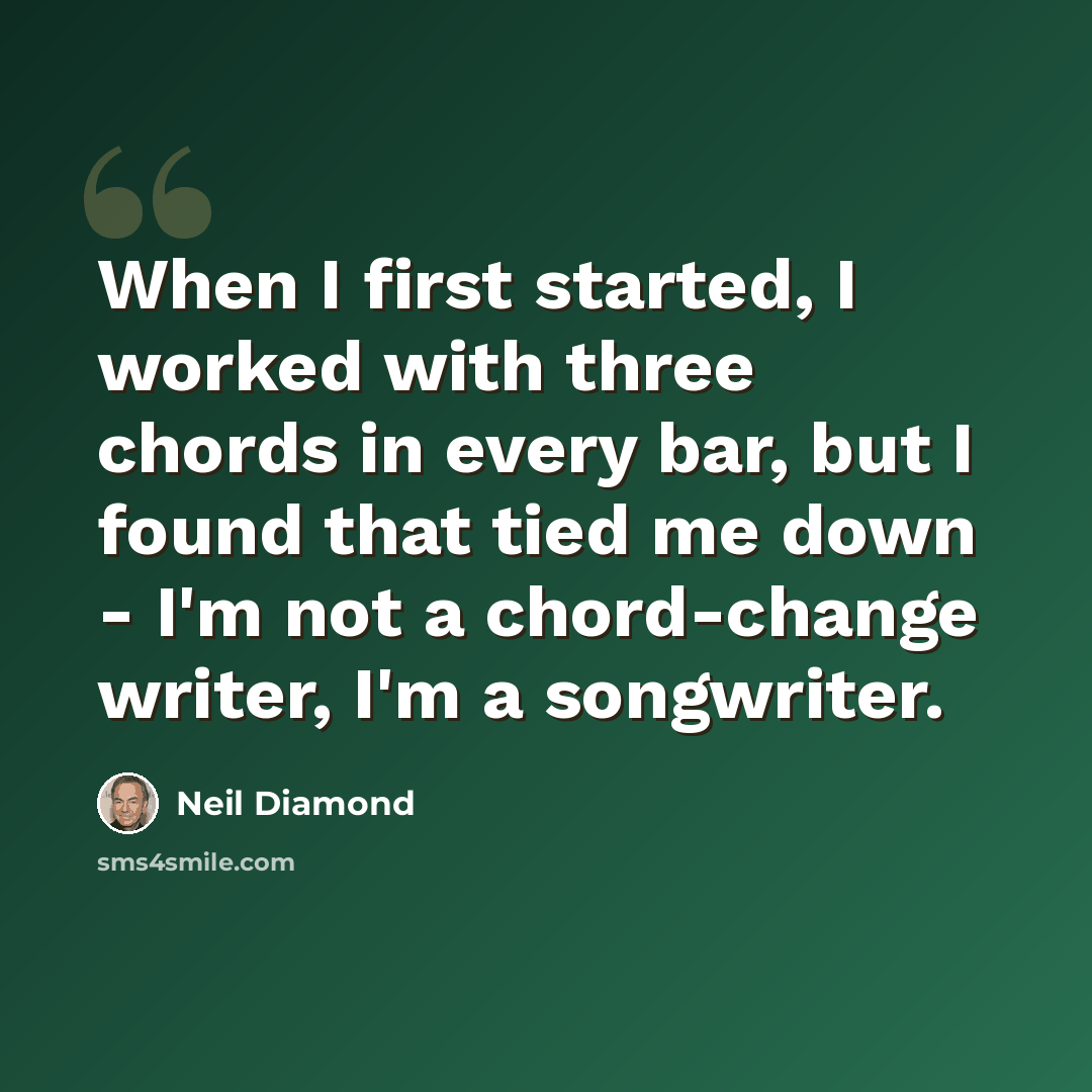 “When I first started, I worked with three chords in every bar, but I found that tied me down - I'm not a chord-change writer, I'm a songwriter.” quote by Neil Diamond