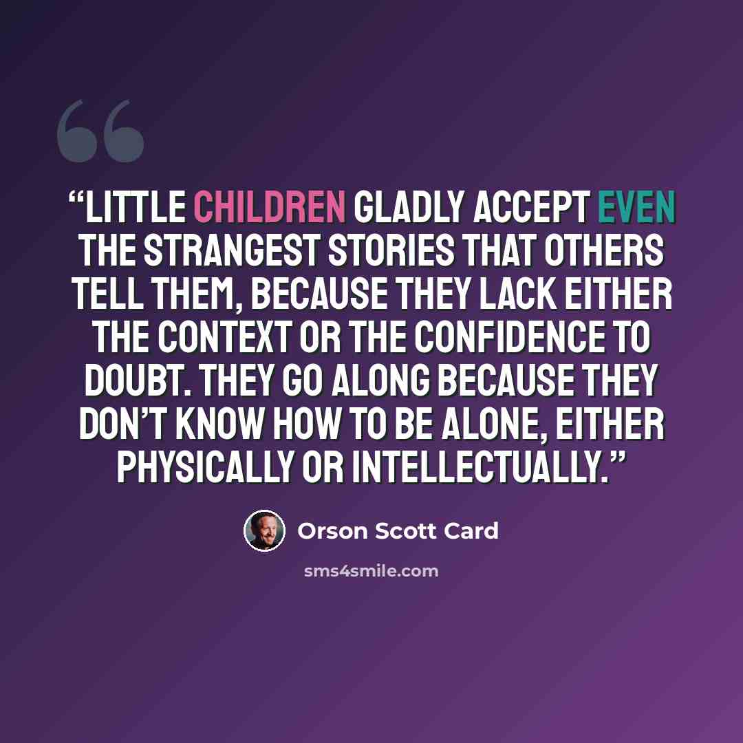 “Little children gladly accept even the strangest stories that others tell them, because they lack either the context or the confidence to doubt. They go along because they don’t know how to be alone, either physically or intellectually.” quote by Orson Scott Card