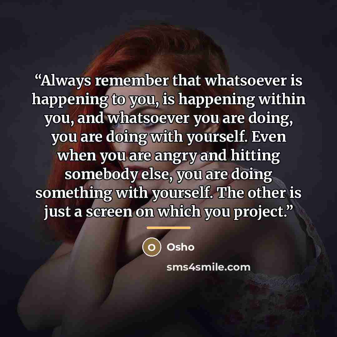 “Always remember that whatsoever is happening to you, is happening within you, and whatsoever you are doing, you are doing with yourself. Even when you are angry and hitting somebody else, you are doing something with yourself. The other is just a screen on which you project.” quote by Osho