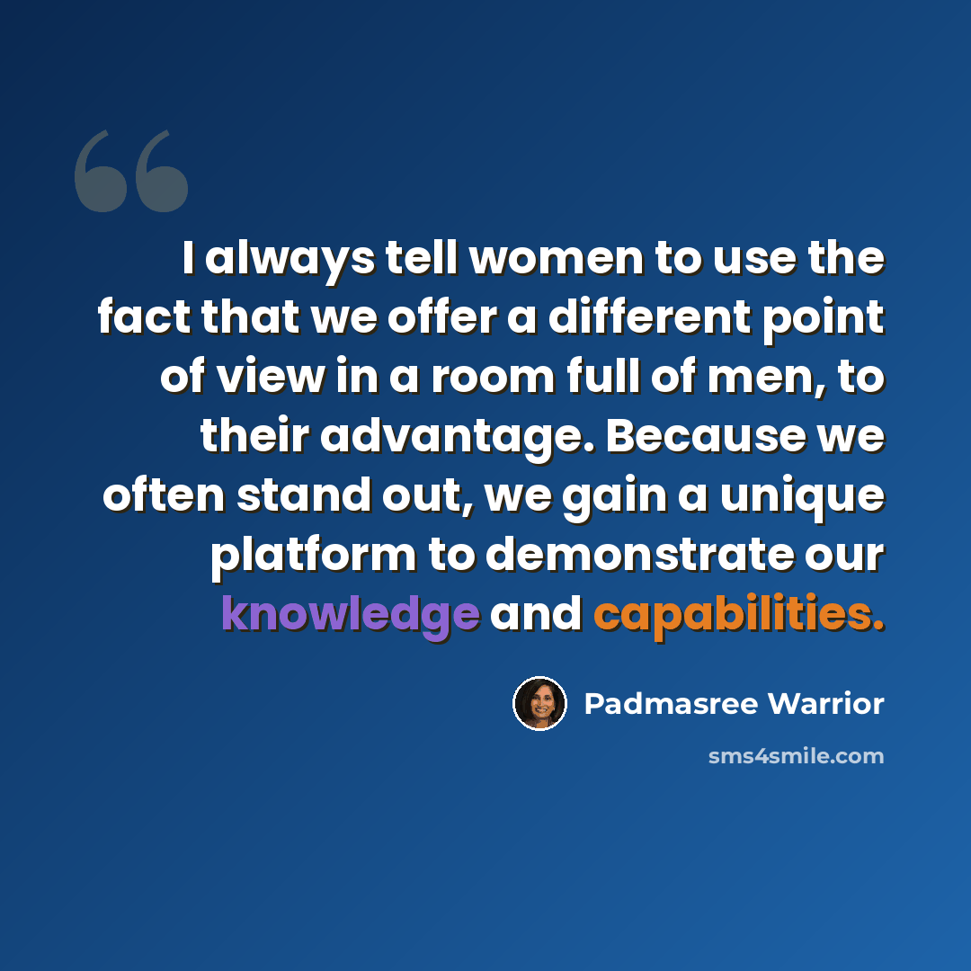 “I always tell women to use the fact that we offer a different point of view in a room full of men, to their advantage. Because we often stand out, we gain a unique platform to demonstrate our knowledge and capabilities.” quote by Padmasree Warrior