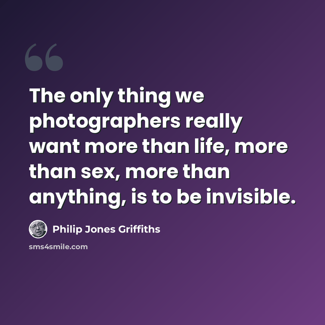 “The only thing we photographers really want more than life, more than sex, more than anything, is to be invisible.” quote by Philip Jones Griffiths