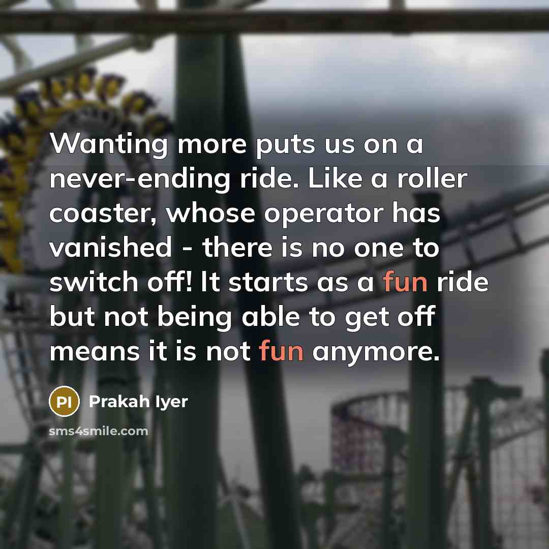 “Wanting more puts us on a never-ending ride. Like a roller coaster, whose operator has vanished - there is no one to switch off! It starts as a fun ride but not being able to get off means it is not fun anymore.” quote by Prakah Iyer