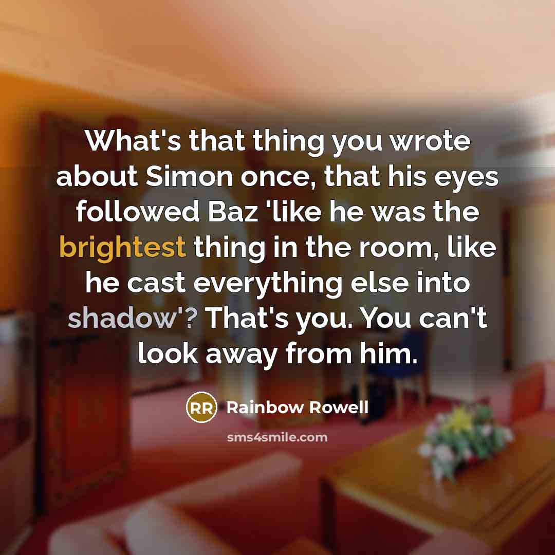“What's that thing you wrote about Simon once, that his eyes followed Baz 'like he was the brightest thing in the room, like he cast everything else into shadow'? That's you. You can't look away from him.” quote by Rainbow Rowell