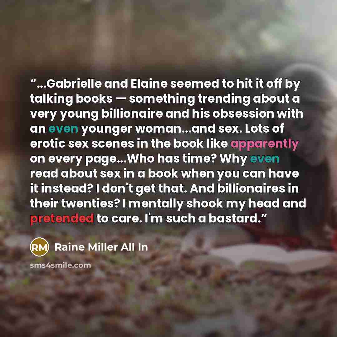 “...Gabrielle and Elaine seemed to hit it off by talking books — something trending about a very young billionaire and his obsession with an even younger woman...and sex. Lots of erotic sex scenes in the book like apparently on every page...Who has time? Why even read about sex in a book when you…” quote by Raine Miller All In