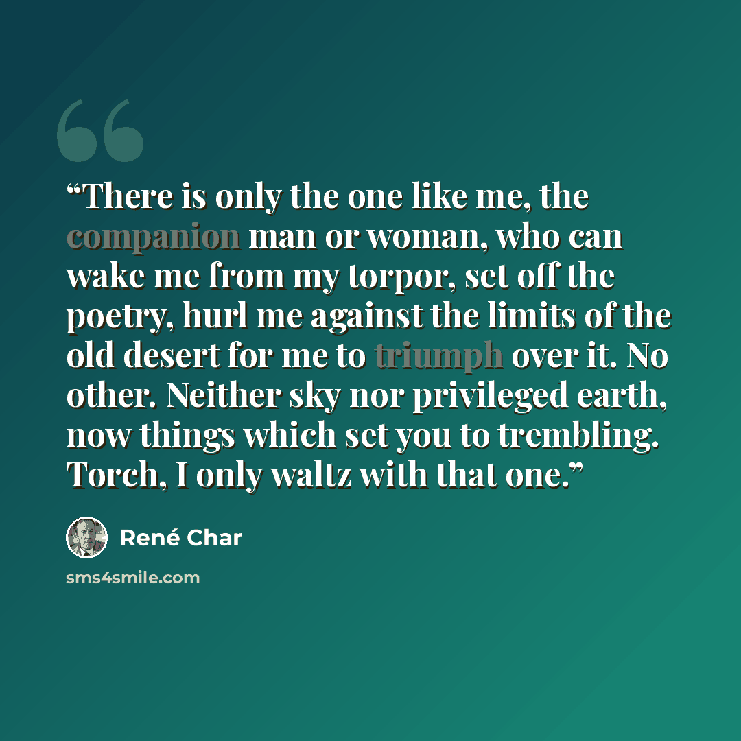 “There is only the one like me, the companion man or woman, who can wake me from my torpor, set off the poetry, hurl me against the limits of the old desert for me to triumph over it. No other. Neither sky nor privileged earth, now things which set you to trembling. Torch, I only waltz with that one.” quote by René Char