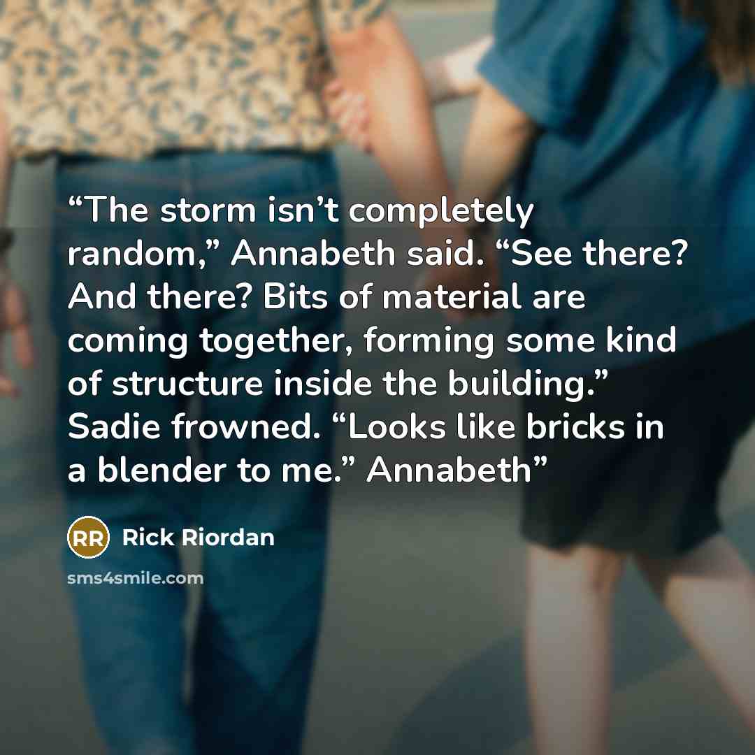 “The storm isn’t completely random,” Annabeth said. “See there? And there? Bits of material are coming together, forming some kind of structure inside the building.” Sadie frowned. “Looks like bricks in a blender to me.” Annabeth” quote by Rick Riordan