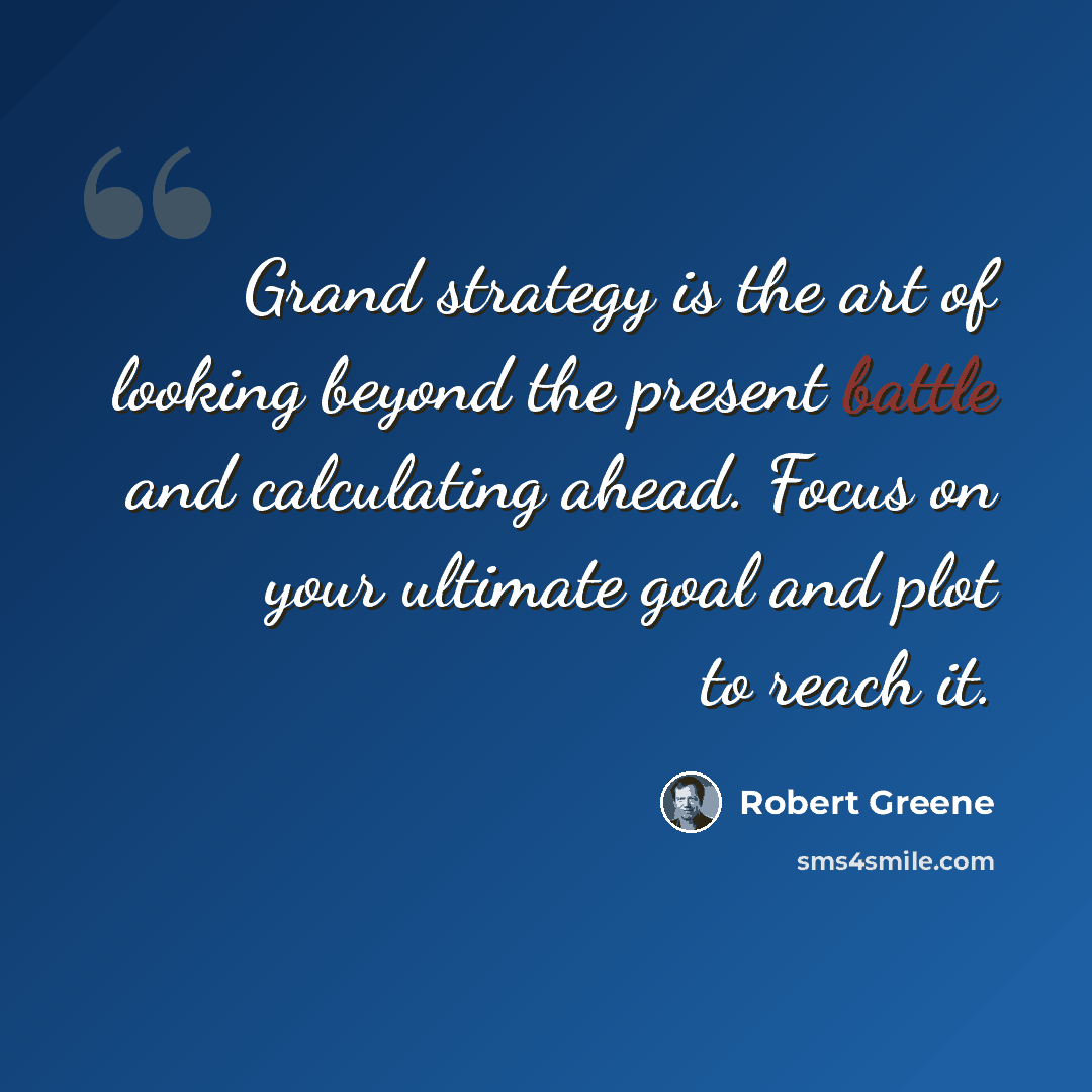 “Grand strategy is the art of looking beyond the present battle and calculating ahead. Focus on your ultimate goal and plot to reach it.” quote by Robert Greene
