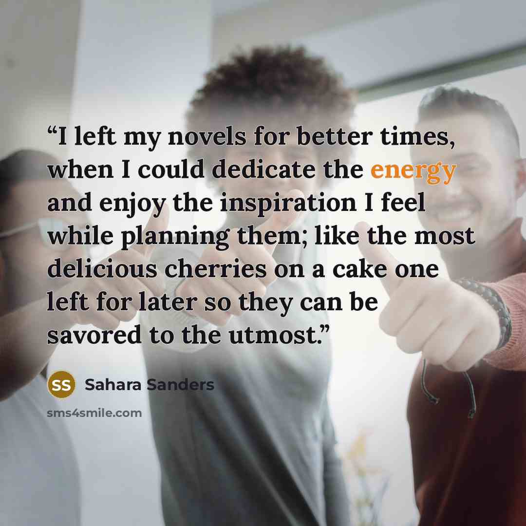 “I left my novels for better times, when I could dedicate the energy and enjoy the inspiration I feel while planning them; like the most delicious cherries on a cake one left for later so they can be savored to the utmost.” quote by Sahara Sanders