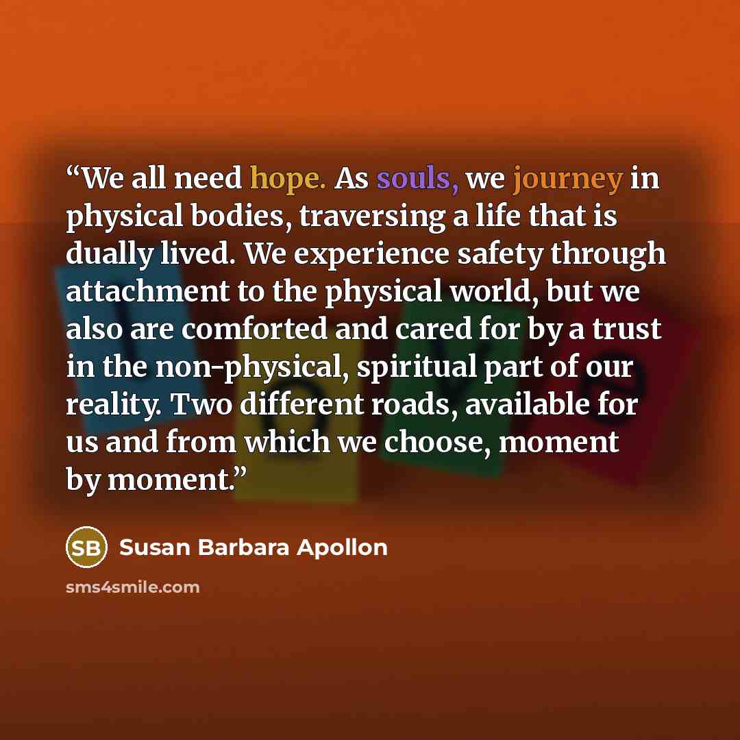 “We all need hope. As souls, we journey in physical bodies, traversing a life that is dually lived. We experience safety through attachment to the physical world, but we also are comforted and cared for by a trust in the non-physical, spiritual part of our reality. Two different roads, available…” quote by Susan Barbara Apollon
