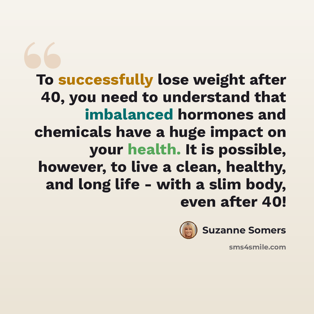 “To successfully lose weight after 40, you need to understand that imbalanced hormones and chemicals have a huge impact on your health. It is possible, however, to live a clean, healthy, and long life - with a slim body, even after 40!” quote by Suzanne Somers